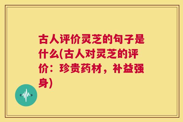古人评价灵芝的句子是什么(古人对灵芝的评价：珍贵药材，补益强身)  第1张