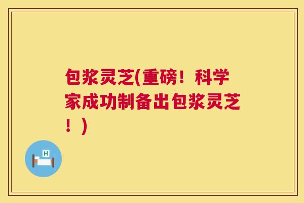 包浆灵芝(重磅！科学家成功制备出包浆灵芝！)  第1张
