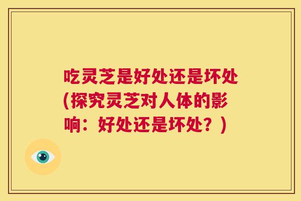 吃灵芝是好处还是坏处(探究灵芝对人体的影响:好处还是坏处?) 第1张 吃灵芝是好处还是坏处(探究灵芝对人体的影响:好处还是坏处?) 第1张