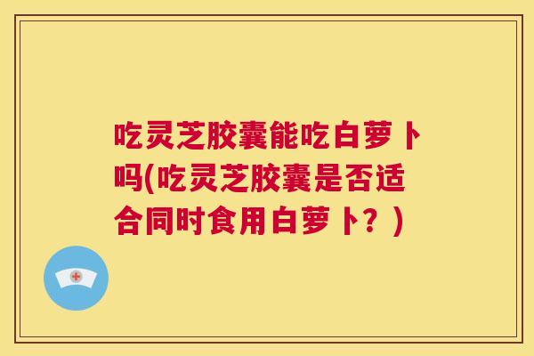 吃灵芝胶囊能吃白萝卜吗(吃灵芝胶囊是否适合同时食用白萝卜?) 第1张 吃灵芝胶囊能吃白萝卜吗(吃灵芝胶囊是否适合同时食用白萝卜?) 第1张