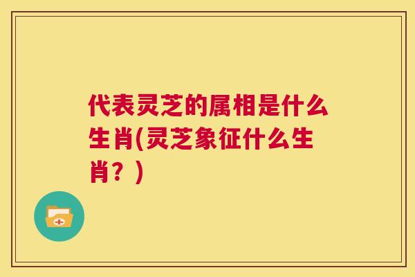 代表灵芝的属相是什么生肖(灵芝象征什么生肖?) 第1张 代表灵芝的属相是什么生肖(灵芝象征什么生肖?) 第1张