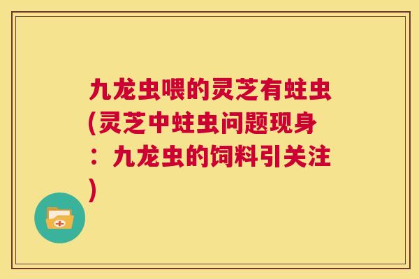 九龙虫喂的灵芝有蛀虫(灵芝中蛀虫问题现身:九龙虫的饲料引关注) 第1张 九龙虫喂的灵芝有蛀虫(灵芝中蛀虫问题现身:九龙虫的饲料引关注) 第1张