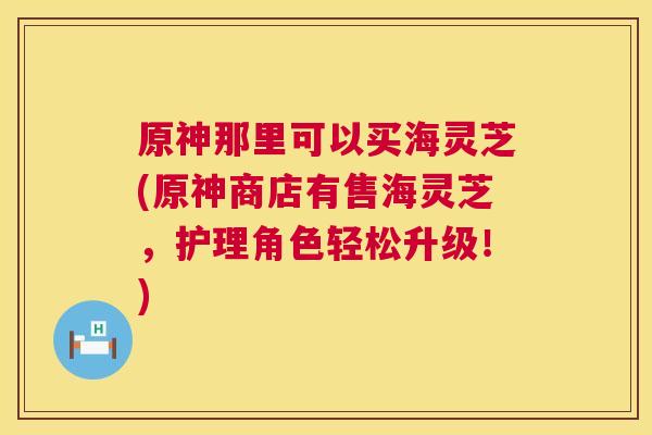 原神那里可以买海灵芝(原神商店有售海灵芝,护理角色轻松升级!) 第1张 原神那里可以买海灵芝(原神商店有售海灵芝,护理角色轻松升级!) 第1张