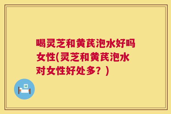 喝灵芝和黄芪泡水好吗女性(灵芝和黄芪泡水对女性好处多？)  第1张