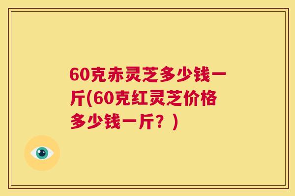 60克赤灵芝多少钱一斤(60克红灵芝价格多少钱一斤?) 第1张 60克赤灵芝多少钱一斤(60克红灵芝价格多少钱一斤?) 第1张