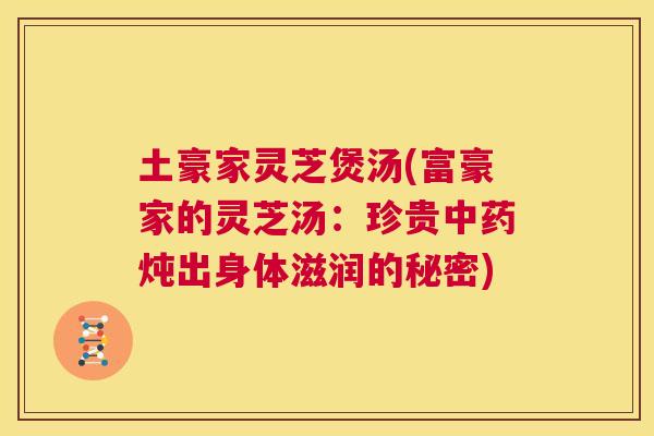 土豪家灵芝煲汤(富豪家的灵芝汤：珍贵中药炖出身体滋润的秘密)  第1张