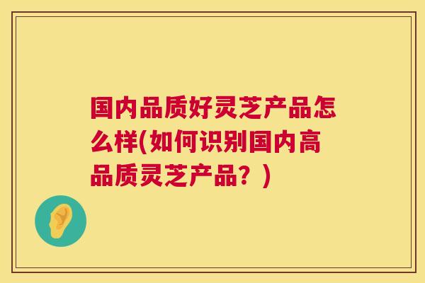 国内品质好灵芝产品怎么样(如何识别国内高品质灵芝产品?) 第1张 国内品质好灵芝产品怎么样(如何识别国内高品质灵芝产品?) 第1张