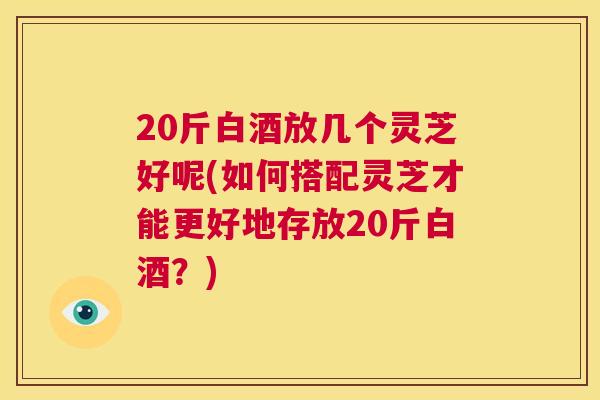 20斤白酒放几个灵芝好呢(如何搭配灵芝才能更好地存放20斤白酒?) 第1张 20斤白酒放几个灵芝好呢(如何搭配灵芝才能更好地存放20斤白酒?) 第1张