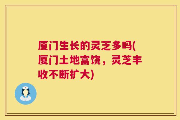 厦门生长的灵芝多吗(厦门土地富饶,灵芝丰收不断扩大) 第1张 厦门生长的灵芝多吗(厦门土地富饶,灵芝丰收不断扩大) 第1张