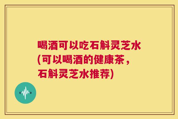 喝酒可以吃石斛灵芝水(可以喝酒的健康茶,石斛灵芝水推荐) 第1张 喝酒可以吃石斛灵芝水(可以喝酒的健康茶,石斛灵芝水推荐) 第1张