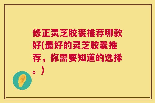 修正灵芝胶囊推荐哪款好(最好的灵芝胶囊推荐，你需要知道的选择。)  第1张