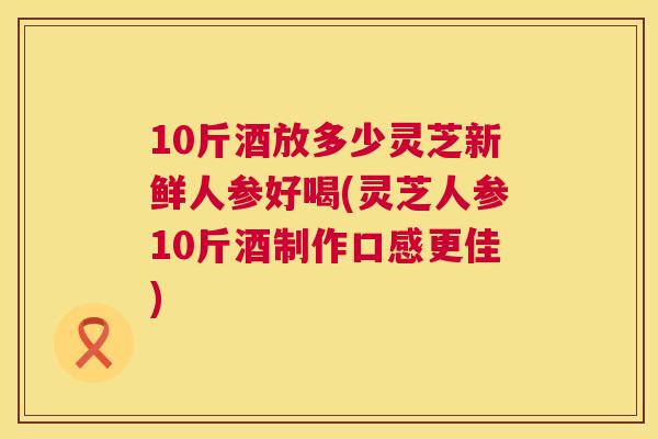 10斤酒放多少灵芝新鲜人参好喝(灵芝人参10斤酒制作口感更佳)  第1张