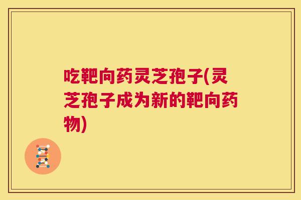 吃靶向药灵芝孢子(灵芝孢子成为新的靶向药物) 第1张 吃靶向药灵芝孢子(灵芝孢子成为新的靶向药物) 第1张