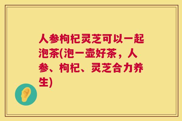 人参枸杞灵芝可以一起泡茶(泡一壶好茶,人参、枸杞、灵芝合力养生) 第1张 人参枸杞灵芝可以一起泡茶(泡一壶好茶,人参、枸杞、灵芝合力养生) 第1张