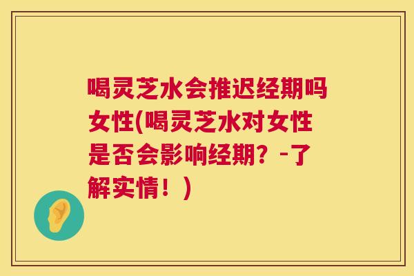 喝灵芝水会推迟经期吗女性(喝灵芝水对女性是否会影响经期?-了解实情!) 第1张 喝灵芝水会推迟经期吗女性(喝灵芝水对女性是否会影响经期?-了解实情!) 第1张