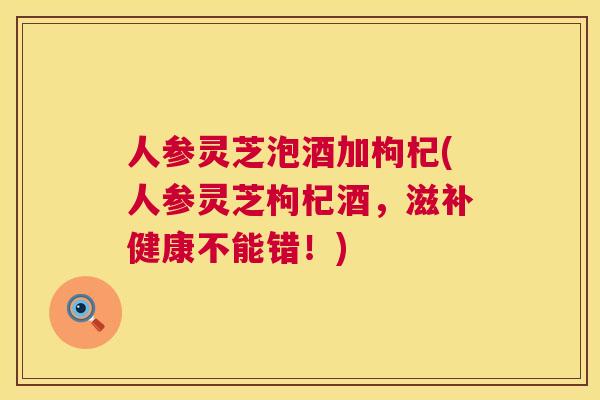 人参灵芝泡酒加枸杞(人参灵芝枸杞酒，滋补健康不能错！)  第1张