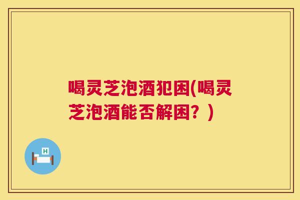 喝灵芝泡酒犯困(喝灵芝泡酒能否解困?) 第1张 喝灵芝泡酒犯困(喝灵芝泡酒能否解困?) 第1张