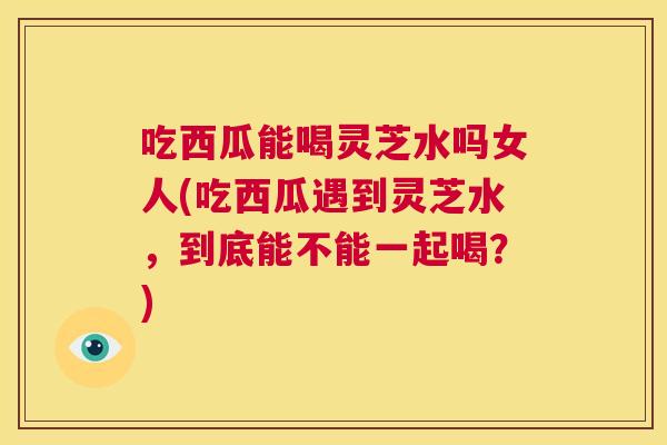 吃西瓜能喝灵芝水吗女人(吃西瓜遇到灵芝水,到底能不能一起喝?) 第1张 吃西瓜能喝灵芝水吗女人(吃西瓜遇到灵芝水,到底能不能一起喝?) 第1张