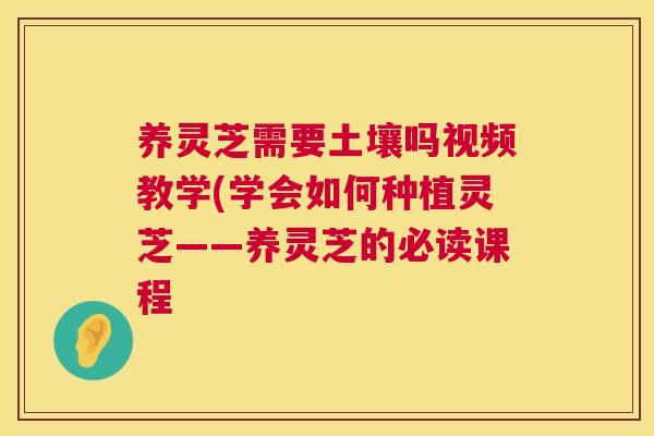 养灵芝需要土壤吗视频教学(学会如何种植灵芝——养灵芝的必读课程 第1张 养灵芝需要土壤吗视频教学(学会如何种植灵芝——养灵芝的必读课程 第1张