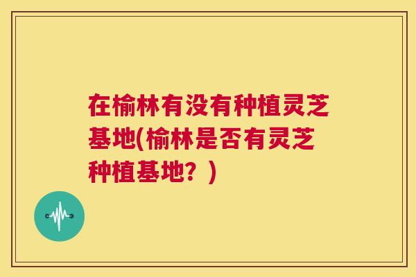 在榆林有没有种植灵芝基地(榆林是否有灵芝种植基地?) 第1张 在榆林有没有种植灵芝基地(榆林是否有灵芝种植基地?) 第1张