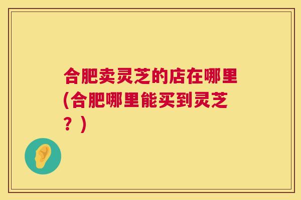 合肥卖灵芝的店在哪里(合肥哪里能买到灵芝？)  第1张