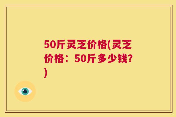 50斤灵芝价格(灵芝价格:50斤多少钱?) 第1张 50斤灵芝价格(灵芝价格:50斤多少钱?) 第1张