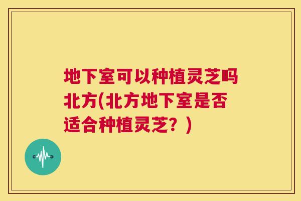 地下室可以种植灵芝吗北方(北方地下室是否适合种植灵芝？)  第1张