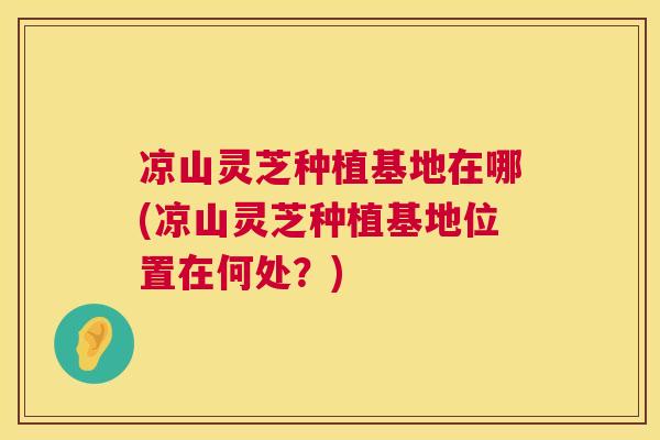 凉山灵芝种植基地在哪(凉山灵芝种植基地位置在何处?) 第1张 凉山灵芝种植基地在哪(凉山灵芝种植基地位置在何处?) 第1张