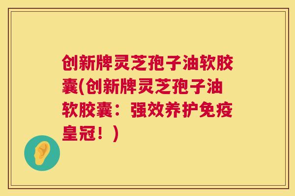 创新牌灵芝孢子油软胶囊(创新牌灵芝孢子油软胶囊：强效养护免疫皇冠！)  第1张