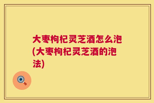 大枣枸杞灵芝酒怎么泡(大枣枸杞灵芝酒的泡法) 第1张 大枣枸杞灵芝酒怎么泡(大枣枸杞灵芝酒的泡法) 第1张