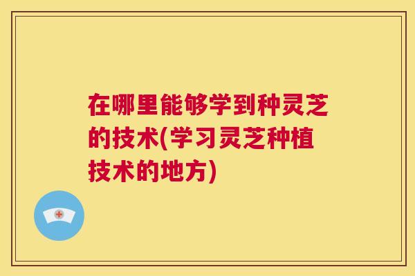 在哪里能够学到种灵芝的技术(学习灵芝种植技术的地方) 第1张 在哪里能够学到种灵芝的技术(学习灵芝种植技术的地方) 第1张