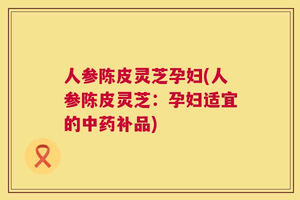 人参陈皮灵芝孕妇(人参陈皮灵芝:孕妇适宜的中药补品) 第1张 人参陈皮灵芝孕妇(人参陈皮灵芝:孕妇适宜的中药补品) 第1张