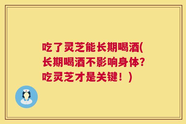 吃了灵芝能长期喝酒(长期喝酒不影响身体?吃灵芝才是关键!) 第1张 吃了灵芝能长期喝酒(长期喝酒不影响身体?吃灵芝才是关键!) 第1张