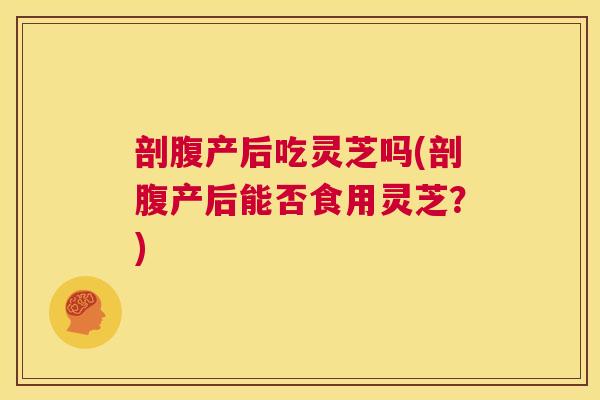 剖腹产后吃灵芝吗(剖腹产后能否食用灵芝？)  第1张