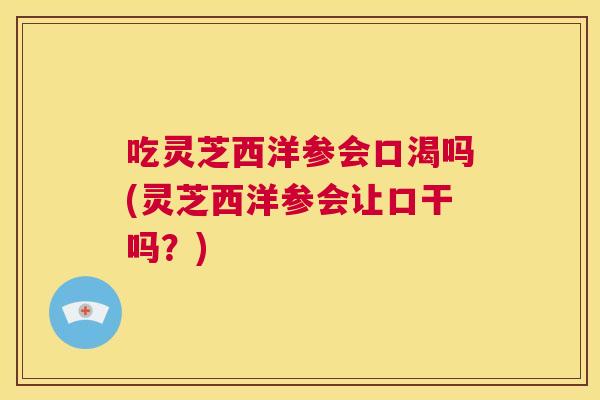 吃灵芝西洋参会口渴吗(灵芝西洋参会让口干吗?) 第1张 吃灵芝西洋参会口渴吗(灵芝西洋参会让口干吗?) 第1张