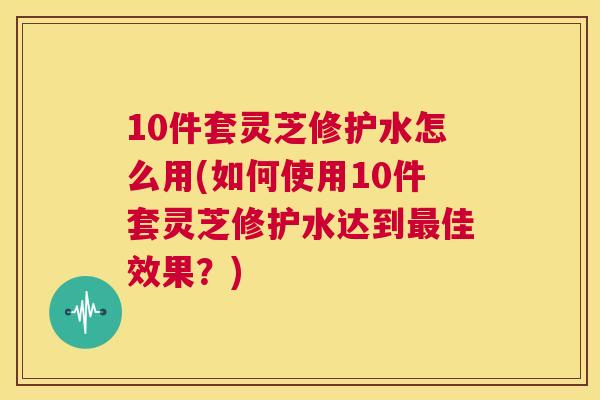 10件套灵芝修护水怎么用(如何使用10件套灵芝修护水达到最佳效果?) 第1张 10件套灵芝修护水怎么用(如何使用10件套灵芝修护水达到最佳效果?) 第1张