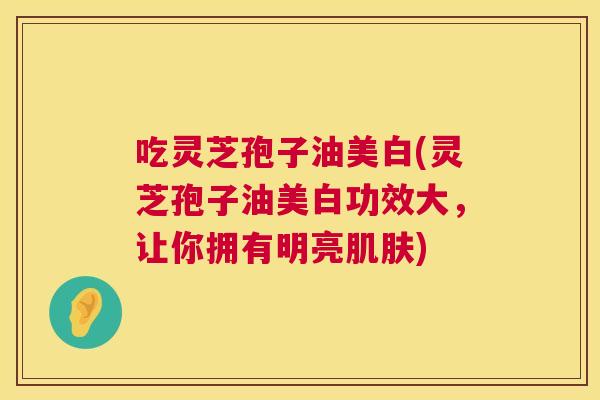 吃灵芝孢子油美白(灵芝孢子油美白功效大,让你拥有明亮肌肤) 第1张 吃灵芝孢子油美白(灵芝孢子油美白功效大,让你拥有明亮肌肤) 第1张