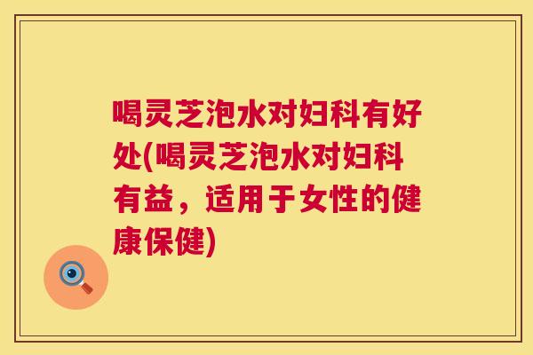 喝灵芝泡水对妇科有好处(喝灵芝泡水对妇科有益，适用于女性的健康保健)  第1张