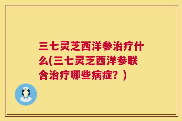 三七灵芝西洋参治疗什么(三七灵芝西洋参联合治疗哪些病症?) 第1张 三七灵芝西洋参治疗什么(三七灵芝西洋参联合治疗哪些病症?) 第1张