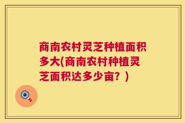 商南农村灵芝种植面积多大(商南农村种植灵芝面积达多少亩?) 第1张 商南农村灵芝种植面积多大(商南农村种植灵芝面积达多少亩?) 第1张