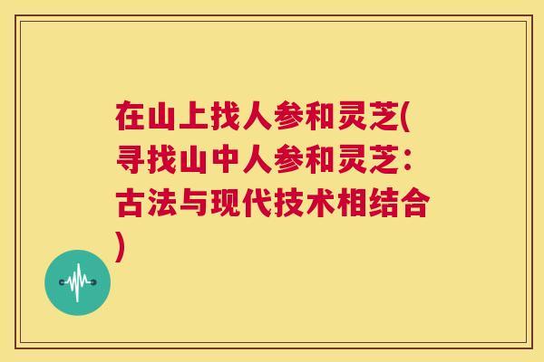 在山上找人参和灵芝(寻找山中人参和灵芝:古法与现代技术相结合) 第1张 在山上找人参和灵芝(寻找山中人参和灵芝:古法与现代技术相结合) 第1张