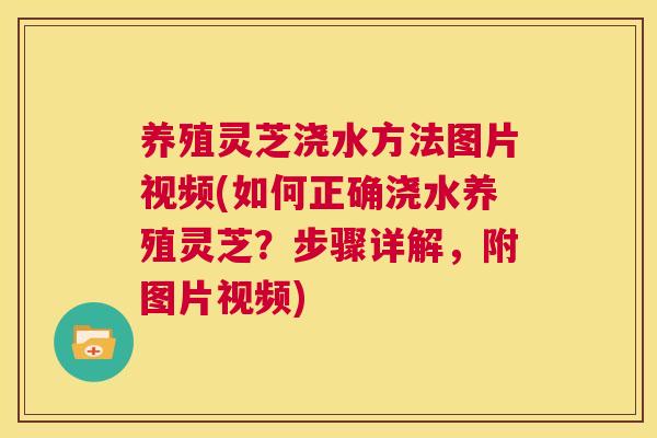 养殖灵芝浇水方法图片视频(如何正确浇水养殖灵芝？步骤详解，附图片视频)  第1张
