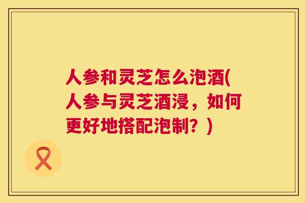人参和灵芝怎么泡酒(人参与灵芝酒浸，如何更好地搭配泡制？)  第1张