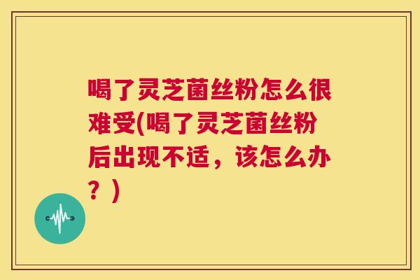 喝了灵芝菌丝粉怎么很难受(喝了灵芝菌丝粉后出现不适，该怎么办？)  第1张
