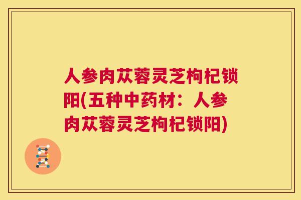 人参肉苁蓉灵芝枸杞锁阳(五种中药材:人参肉苁蓉灵芝枸杞锁阳) 第1张 人参肉苁蓉灵芝枸杞锁阳(五种中药材:人参肉苁蓉灵芝枸杞锁阳) 第1张