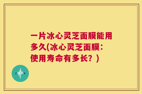 一片冰心灵芝面膜能用多久(冰心灵芝面膜:使用寿命有多长?) 第1张 一片冰心灵芝面膜能用多久(冰心灵芝面膜:使用寿命有多长?) 第1张