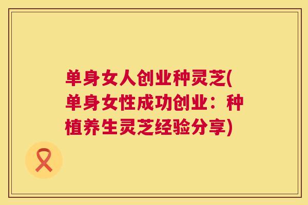 单身女人创业种灵芝(单身女性成功创业:种植养生灵芝经验分享) 第1张 单身女人创业种灵芝(单身女性成功创业:种植养生灵芝经验分享) 第1张