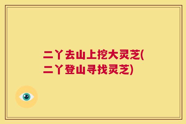 二丫去山上挖大灵芝(二丫登山寻找灵芝) 第1张 二丫去山上挖大灵芝(二丫登山寻找灵芝) 第1张