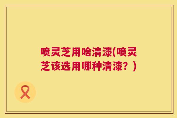 喷灵芝用啥清漆(喷灵芝该选用哪种清漆?) 第1张 喷灵芝用啥清漆(喷灵芝该选用哪种清漆?) 第1张