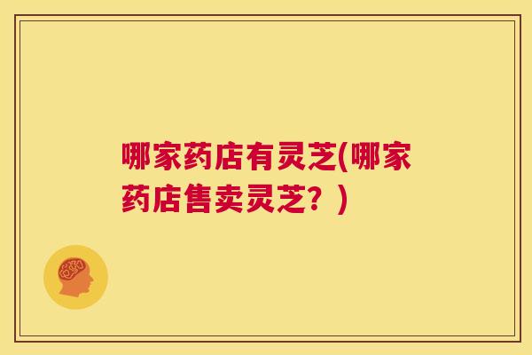 哪家药店有灵芝(哪家药店售卖灵芝?) 第1张 哪家药店有灵芝(哪家药店售卖灵芝?) 第1张